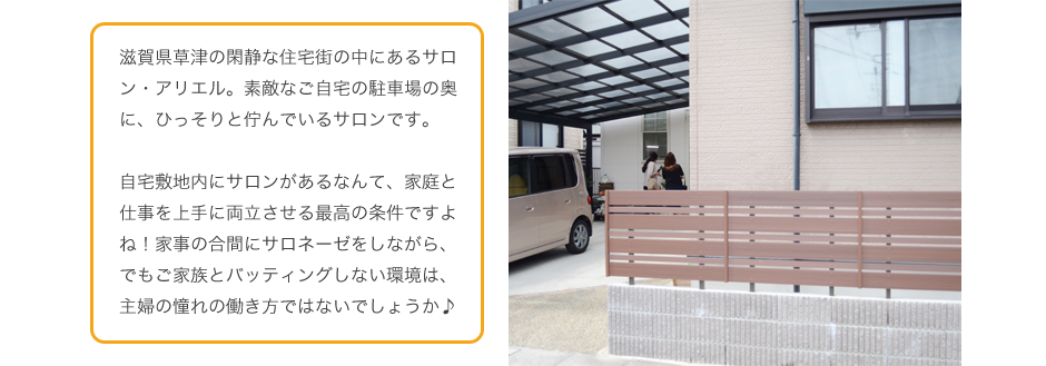 滋賀県草津の閑静な住宅街の中にあるサロン・アリエル。素敵なご自宅の駐車場の奥に、ひっそりと佇んでいるサロンです。
